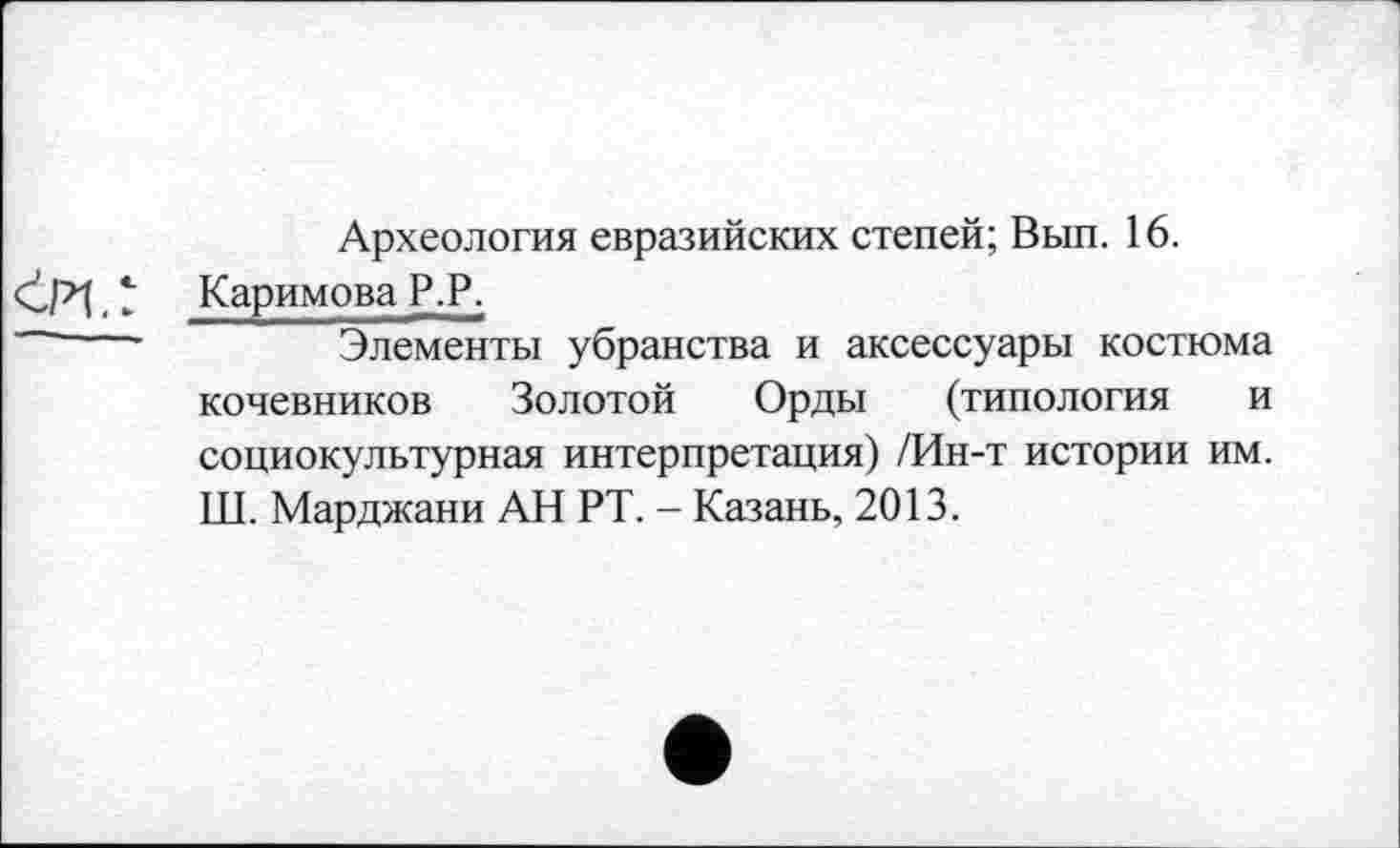 ﻿Археология евразийских степей; Вып. 16.
t Каримова Р.Р.
'	Элементы убранства и аксессуары костюма
кочевников Золотой Орды (типология и социокультурная интерпретация) /Ин-т истории им. Ш. Марджани АН РТ. - Казань, 2013.